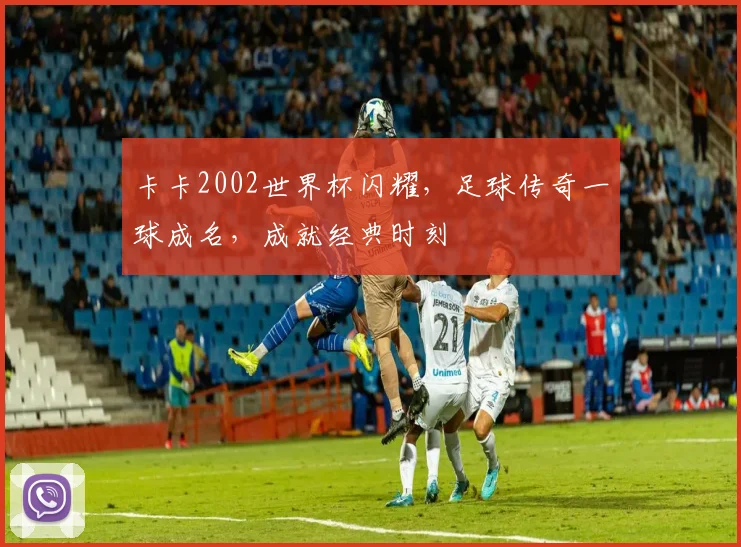卡卡2002世界杯闪耀，足球传奇一球成名，成就经典时刻