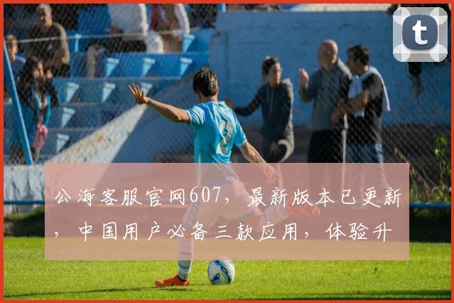 公海客服官网607，最新版本已更新，中国用户必备三款应用，体验升级中
