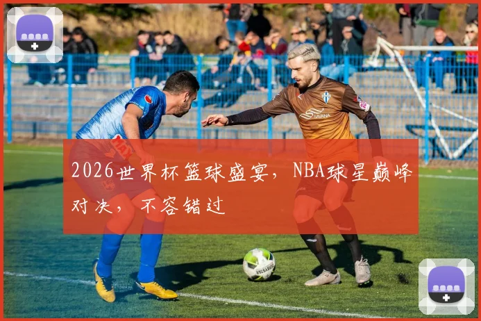 2026世界杯篮球盛宴，NBA球星巅峰对决，不容错过