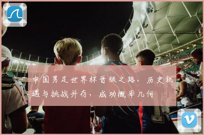 中国男足世界杯晋级之路，历史机遇与挑战并存，成功概率几何