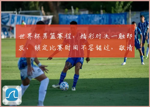 世界杯男篮赛程，精彩对决一触即发，锁定比赛时间不容错过，敬请期待