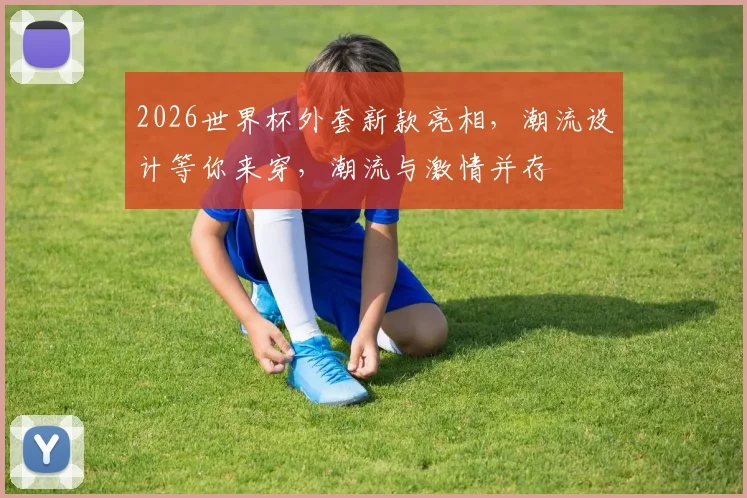 2026世界杯外套新款亮相，潮流设计等你来穿，潮流与激情并存