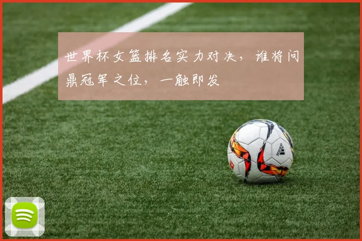 世界杯女篮排名实力对决，谁将问鼎冠军之位，一触即发