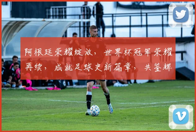阿根廷荣耀绽放，世界杯冠军荣耀再续，成就足球史新篇章，共鉴辉煌时刻，