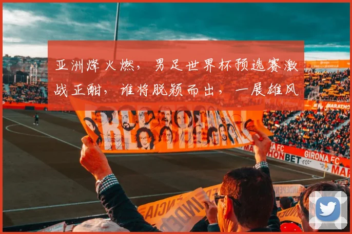 亚洲烽火燃，男足世界杯预选赛激战正酣，谁将脱颖而出，一展雄风