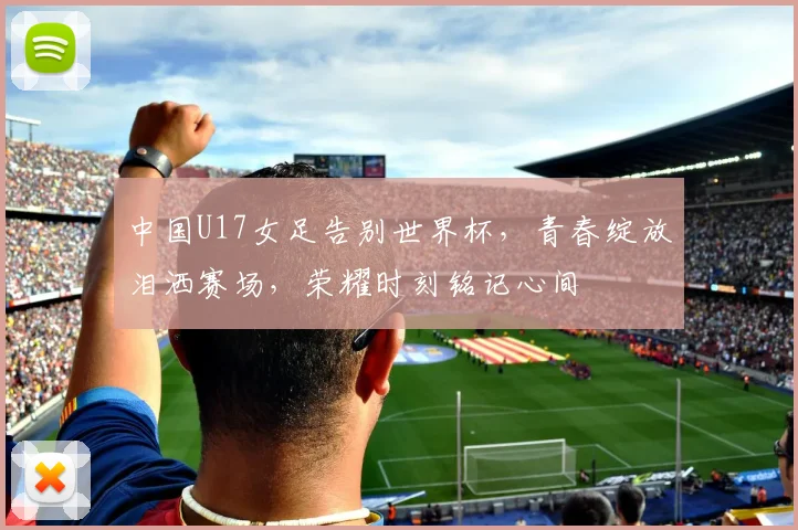 中国U17女足告别世界杯，青春绽放泪洒赛场，荣耀时刻铭记心间